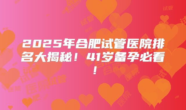 2025年合肥试管医院排名大揭秘！41岁备孕必看！