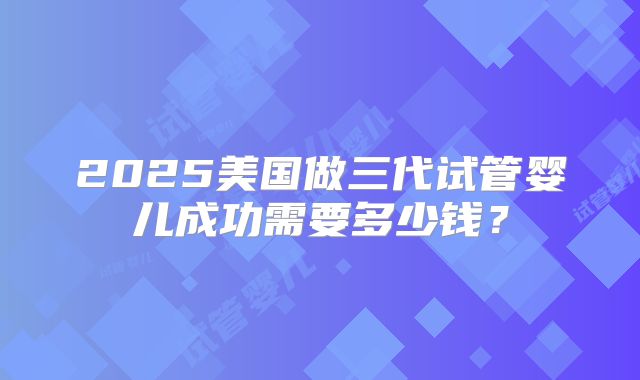 2025美国做三代试管婴儿成功需要多少钱？