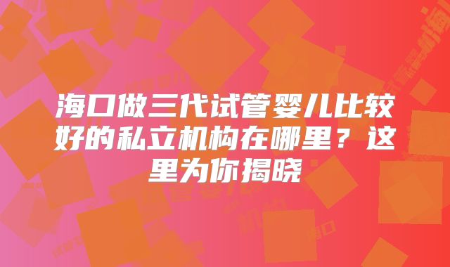 海口做三代试管婴儿比较好的私立机构在哪里？这里为你揭晓