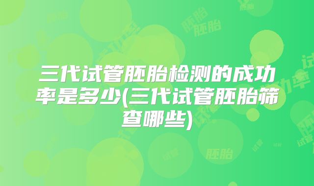 三代试管胚胎检测的成功率是多少(三代试管胚胎筛查哪些)
