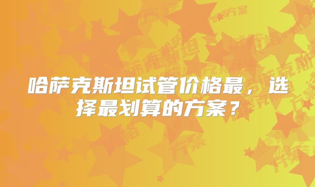 哈萨克斯坦试管价格最，选择最划算的方案？