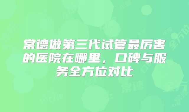 常德做第三代试管最厉害的医院在哪里,口碑与服务全方位对比