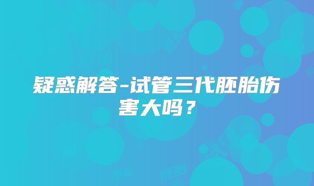 疑惑解答-试管三代胚胎伤害大吗？