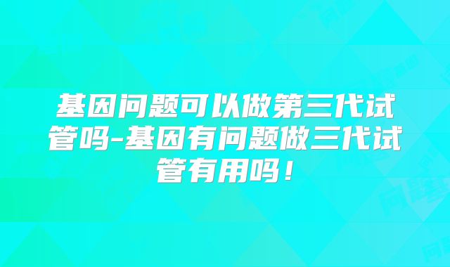 基因问题可以做第三代试管吗-基因有问题做三代试管有用吗！