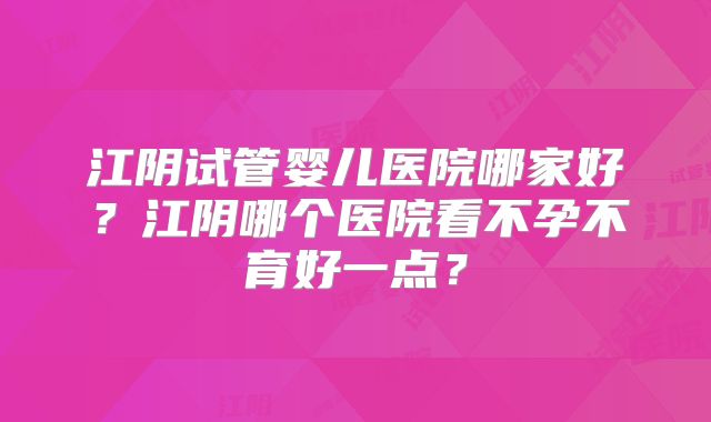 江阴试管婴儿医院哪家好?江阴哪个医院看不孕不育好一点?