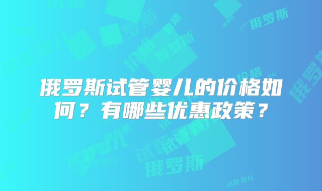 俄罗斯试管婴儿的价格如何？有哪些优惠政策？