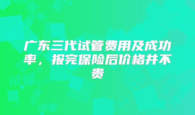 广东三代试管费用及成功率,报完保险后价格并不贵