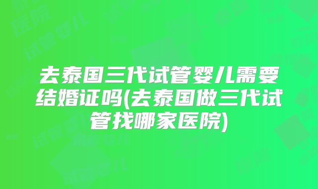 去泰国三代试管婴儿需要结婚证吗(去泰国做三代试管找哪家医院)