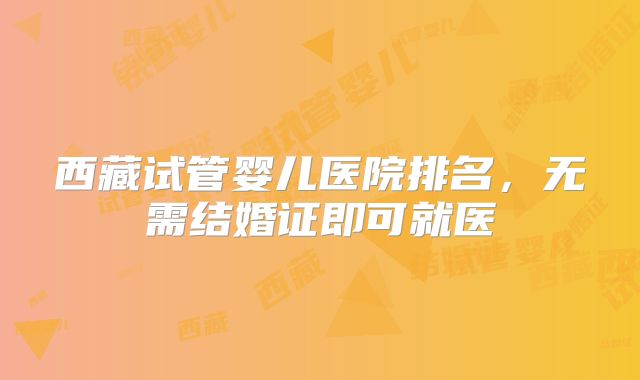 西藏试管婴儿医院排名，无需结婚证即可就医