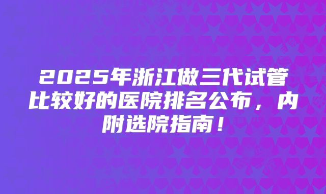 2025年浙江做三代试管比较好的医院排名公布，内附选院指南！