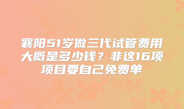 襄阳51岁做三代试管费用大概是多少钱？非这16项项目要自己免费单