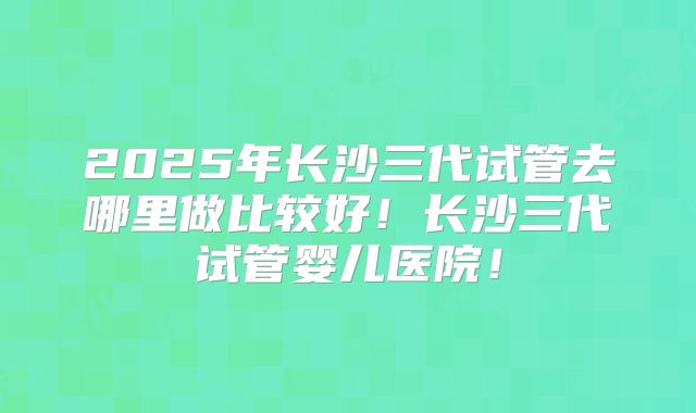 2025年长沙三代试管去哪里做比较好！长沙三代试管婴儿医院！