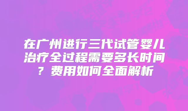 在广州进行三代试管婴儿治疗全过程需要多长时间？费用如何全面解析