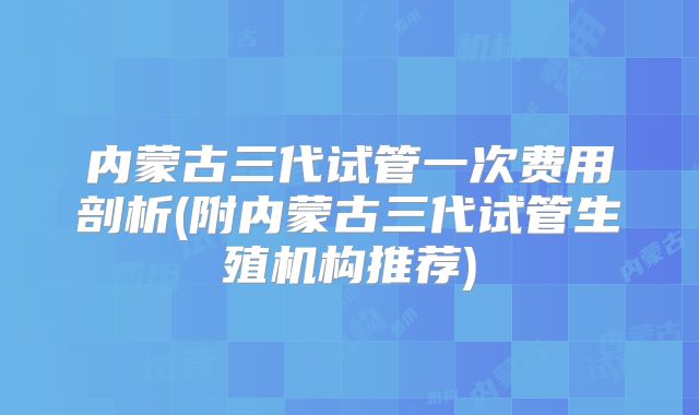 内蒙古三代试管一次费用剖析(附内蒙古三代试管生殖机构推荐)