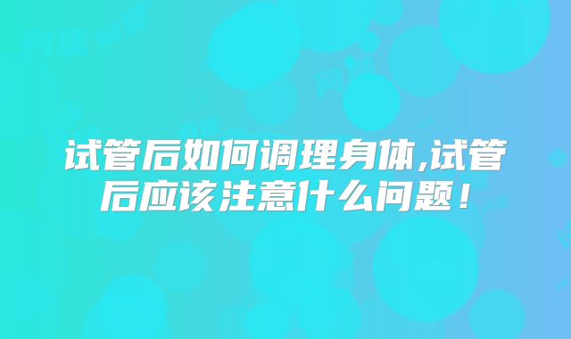试管后如何调理身体,试管后应该注意什么问题!