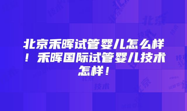 北京禾晖试管婴儿怎么样！禾晖国际试管婴儿技术怎样！