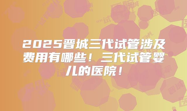 2025晋城三代试管涉及费用有哪些!三代试管婴儿的医院!