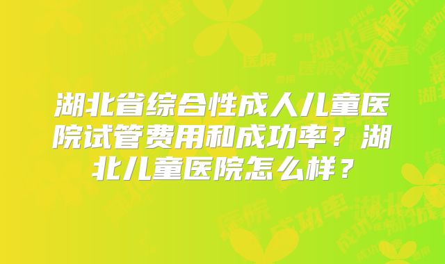 湖北省综合性成人儿童医院试管费用和成功率？湖北儿童医院怎么样？
