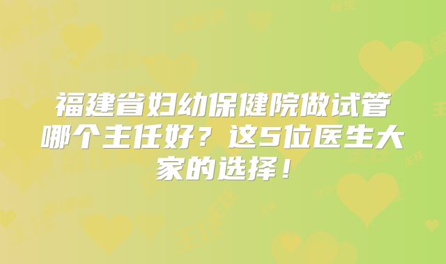 福建省妇幼保健院做试管哪个主任好？这5位医生大家的选择！