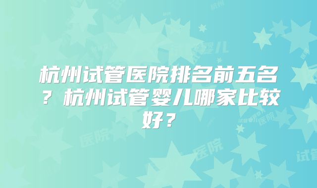杭州试管医院排名前五名？杭州试管婴儿哪家比较好？