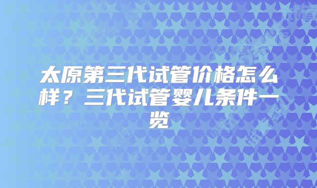 太原第三代试管价格怎么样？三代试管婴儿条件一览