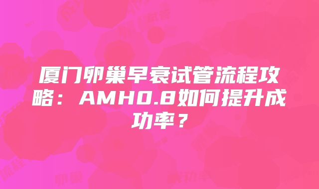 厦门卵巢早衰试管流程攻略：AMH0.8如何提升成功率？