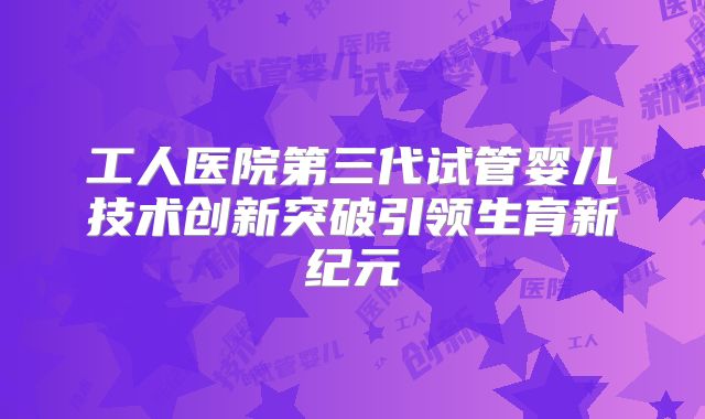 工人医院第三代试管婴儿技术创新突破引领生育新纪元