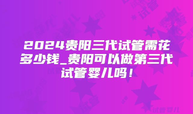 2024贵阳三代试管需花多少钱_贵阳可以做第三代试管婴儿吗!