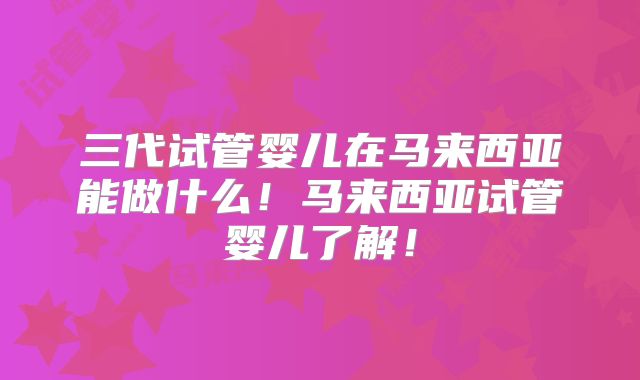 三代试管婴儿在马来西亚能做什么！马来西亚试管婴儿了解！