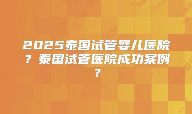 2025泰国试管婴儿医院？泰国试管医院成功案例？