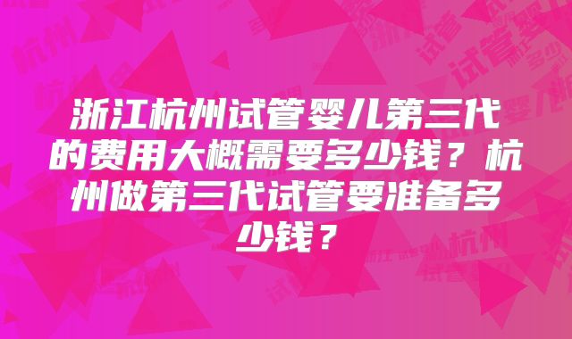 浙江杭州试管婴儿第三代的费用大概需要多少钱?杭州做第三代试管要准备多少钱?