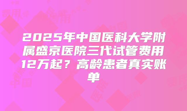 2025年中国医科大学附属盛京医院三代试管费用12万起？高龄患者真实账单