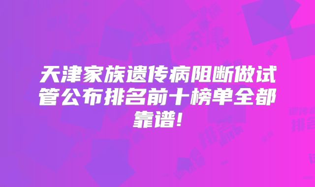 天津家族遗传病阻断做试管公布排名前十榜单全都靠谱!