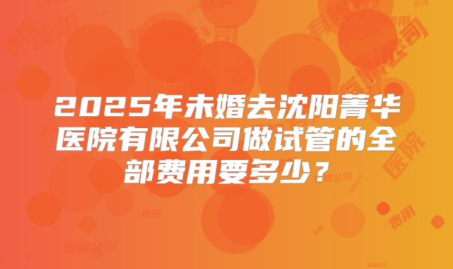 2025年未婚去沈阳菁华医院有限公司做试管的全部费用要多少?