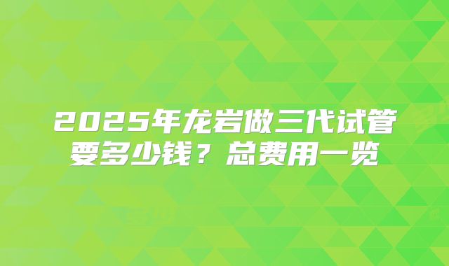 2025年龙岩做三代试管要多少钱？总费用一览