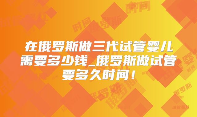在俄罗斯做三代试管婴儿需要多少钱_俄罗斯做试管要多久时间！