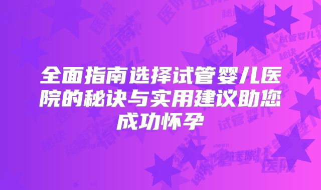 全面指南选择试管婴儿医院的秘诀与实用建议助您成功怀孕