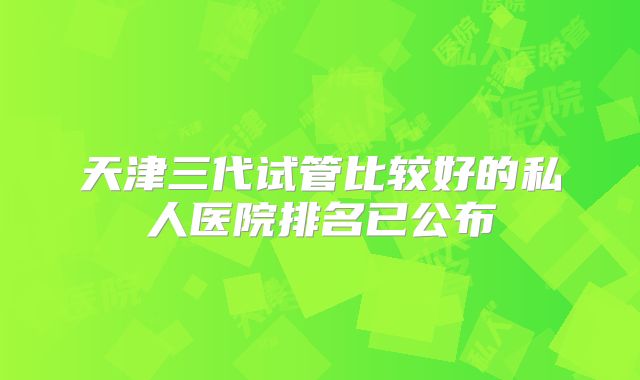 天津三代试管比较好的私人医院排名已公布