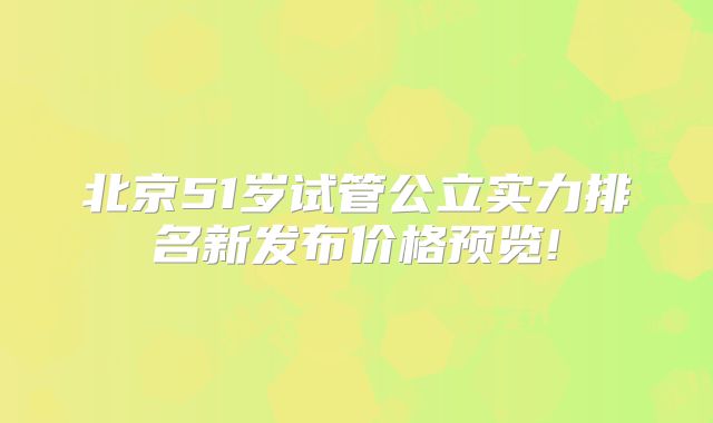 北京51岁试管公立实力排名新发布价格预览!