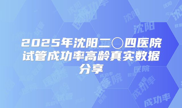 2025年沈阳二〇四医院试管成功率高龄真实数据分享