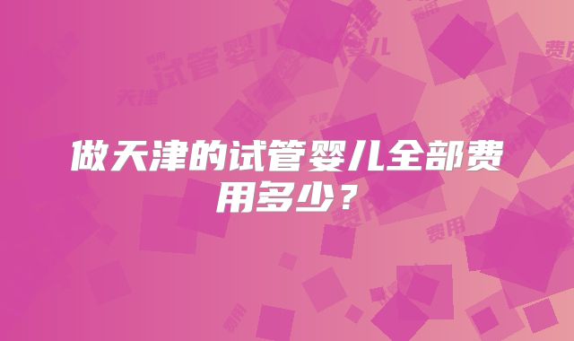 做天津的试管婴儿全部费用多少？