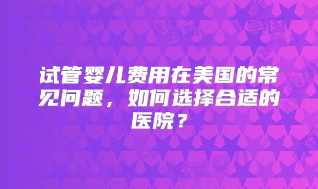 试管婴儿费用在美国的常见问题，如何选择合适的医院？