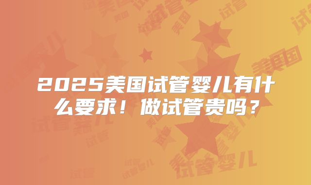2025美国试管婴儿有什么要求!做试管贵吗?