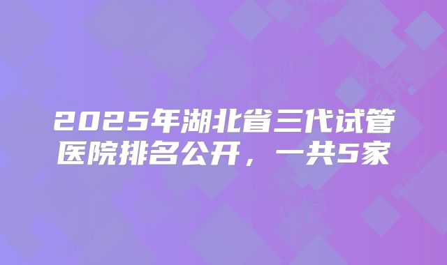 2025年湖北省三代试管医院排名公开，一共5家