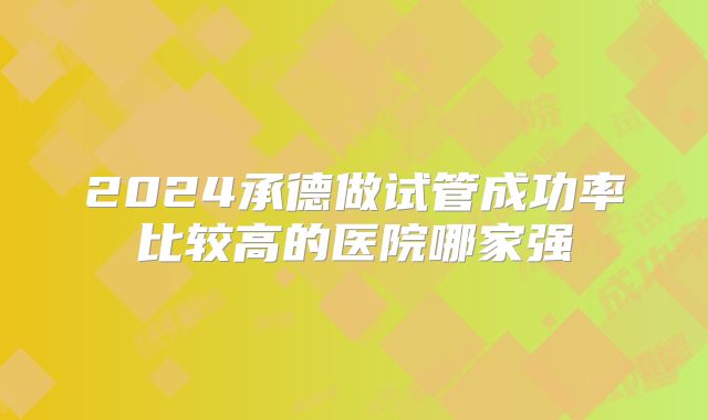 2024承德做试管成功率比较高的医院哪家强
