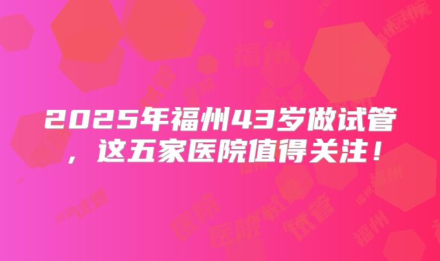 2025年福州43岁做试管，这五家医院值得关注！