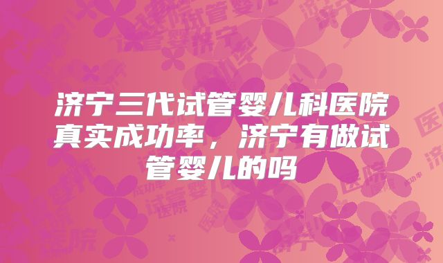 济宁三代试管婴儿科医院真实成功率，济宁有做试管婴儿的吗