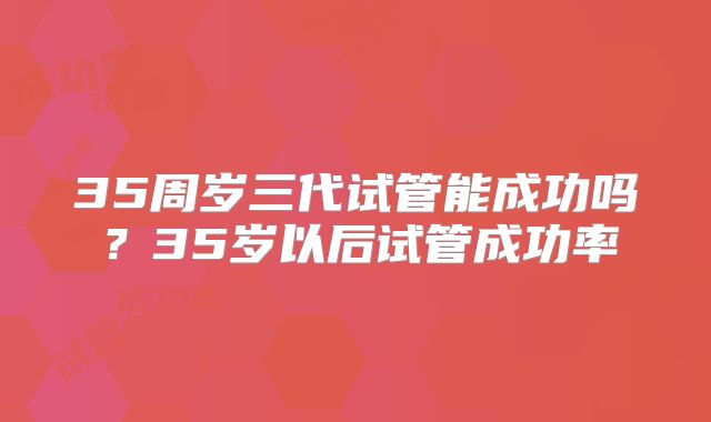 35周岁三代试管能成功吗？35岁以后试管成功率
