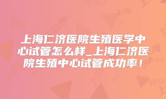 上海仁济医院生殖医学中心试管怎么样_上海仁济医院生殖中心试管成功率!