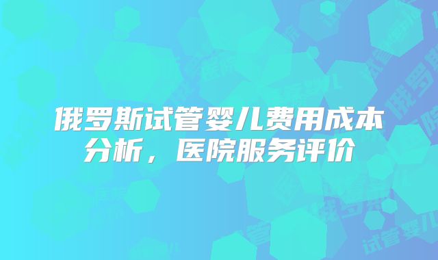 俄罗斯试管婴儿费用成本分析，医院服务评价